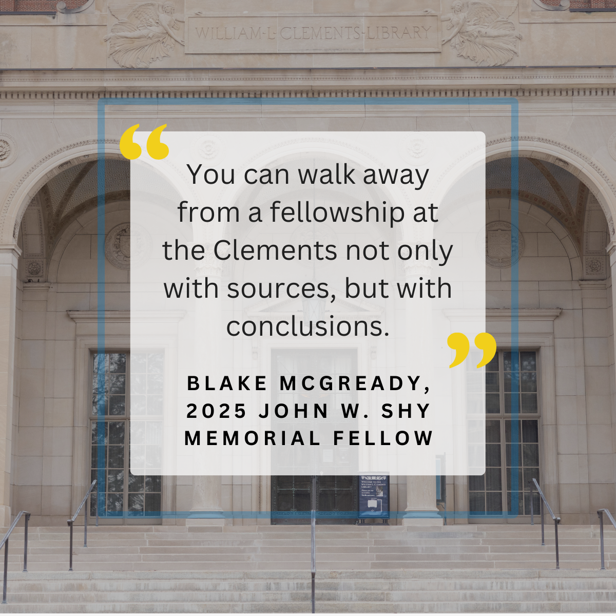 "You can walk away from a fellowship at the Clements not only with sources, but with conclusions." - Blake McGready, 2025 John W. Shy Memorial Fellow. Over a photo of the Clements Library. 